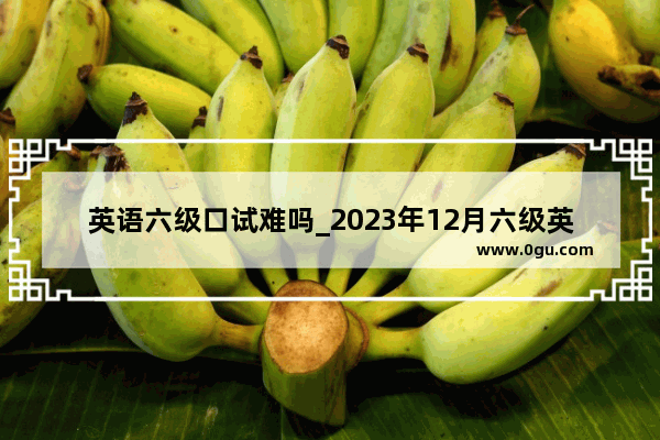 英语六级口试难吗_2023年12月六级英语听力难吗