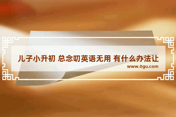 儿子小升初 总念叨英语无用 有什么办法让他意识到英语重要性