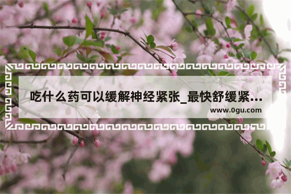 吃什么药可以缓解神经紧张_最快舒缓紧张的方法