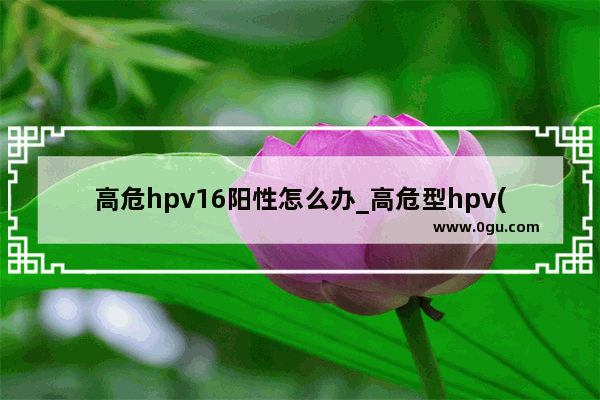 高危hpv16阳性怎么办_高危型hpv(16)感染是什么病