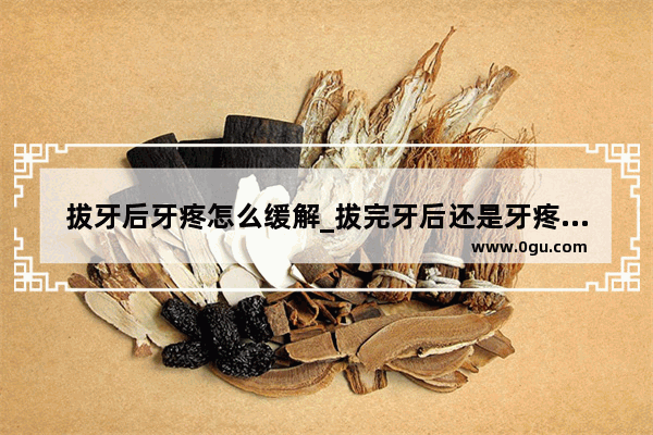 拔牙后牙疼怎么缓解_拔完牙后还是牙疼这是怎么回事