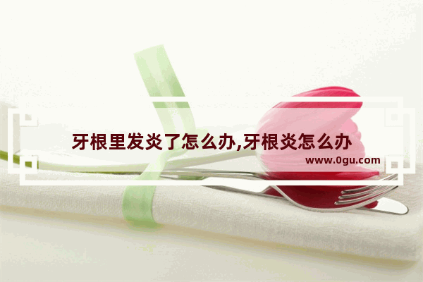 牙根里发炎了怎么办,牙根炎怎么办