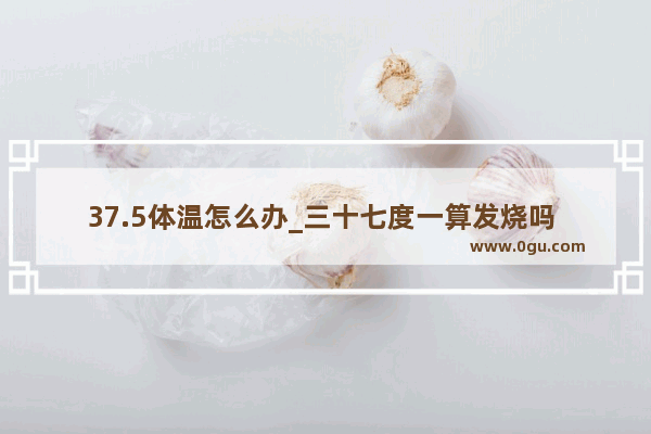 37.5体温怎么办_三十七度一算发烧吗 应该怎么办