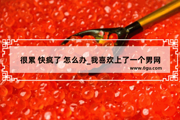 很累 快疯了 怎么办_我喜欢上了一个男网友 快疯了 想见他 每天都很想他 怎么办