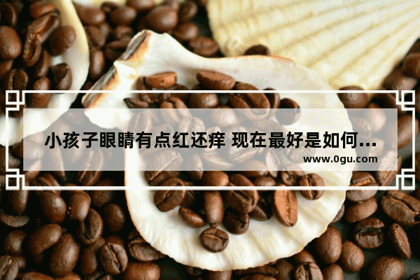 小孩子眼睛有点红还痒 现在最好是如何治疗_小孩眼睛红用什么眼药水