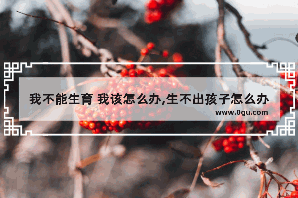 我不能生育 我该怎么办,生不出孩子怎么办