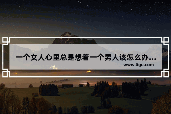 一个女人心里总是想着一个男人该怎么办 女人想男人怎么办