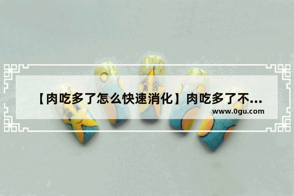 【肉吃多了怎么快速消化】肉吃多了不消化怎么办 吃多了不消化怎么办