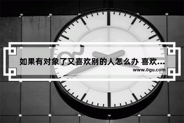 如果有对象了又喜欢别的人怎么办 喜欢上别人怎么办