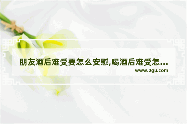 朋友酒后难受要怎么安慰,喝酒后难受怎么办