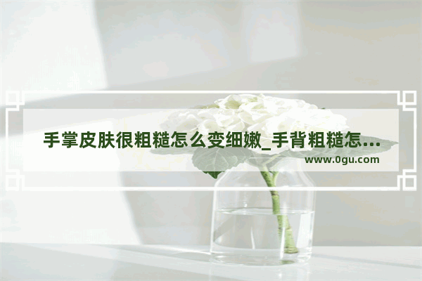 手掌皮肤很粗糙怎么变细嫩_手背粗糙怎么办