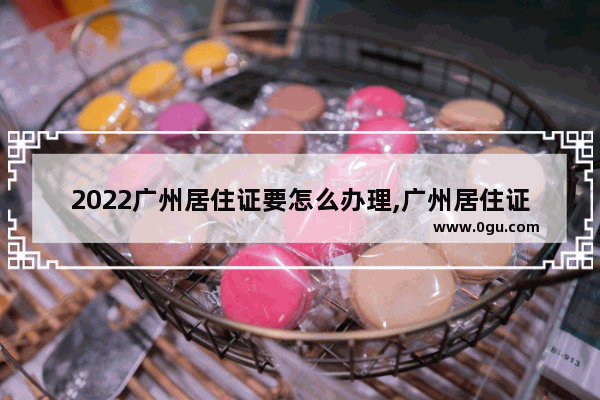 2022广州居住证要怎么办理,广州居住证怎么办