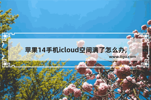 苹果14手机icloud空间满了怎么办,苹果空间不足怎么办