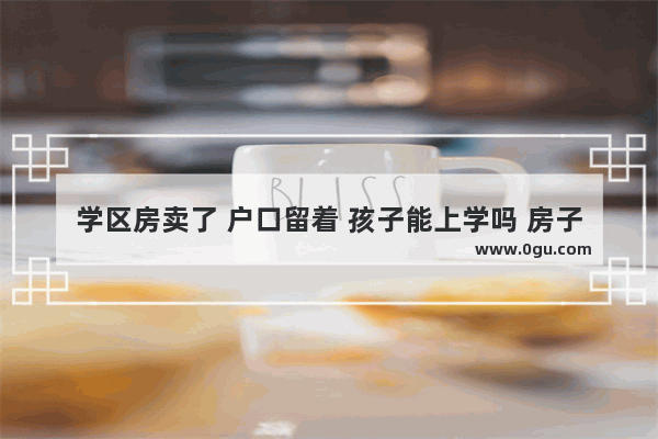 学区房卖了 户口留着 孩子能上学吗 房子卖了户口怎么办