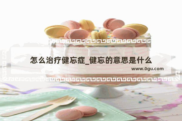 怎么治疗健忘症_健忘的意思是什么