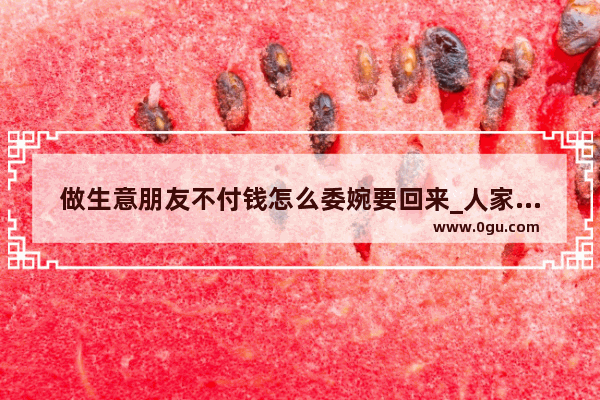 做生意朋友不付钱怎么委婉要回来_人家买东西忘记给钱了,怎么处理