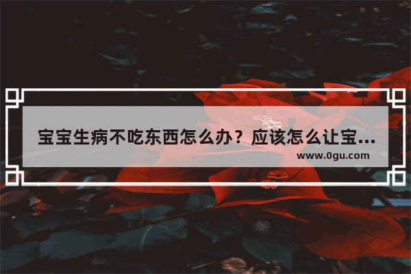 宝宝生病不吃东西怎么办？应该怎么让宝宝吃东西呢_宝宝没胃口怎么办