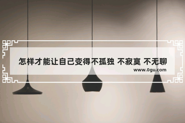 怎样才能让自己变得不孤独 不寂寞 不无聊