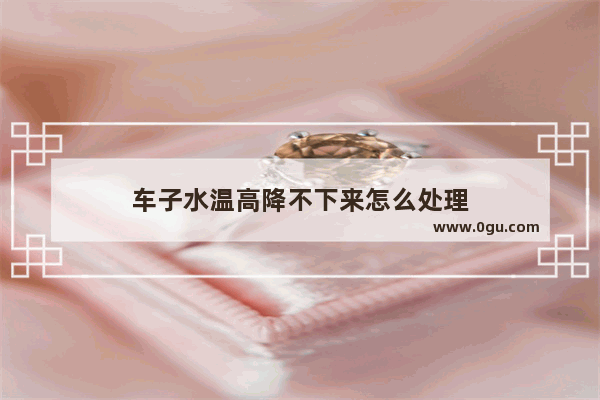 车子水温高降不下来怎么处理