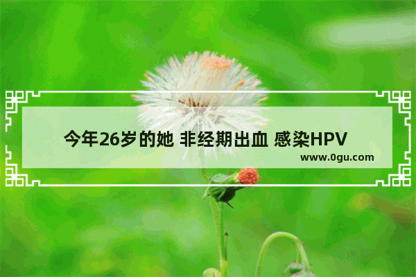 今年26岁的她 非经期出血 感染HPV 我们该如何保护自己