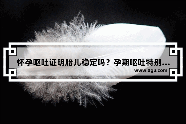 怀孕呕吐证明胎儿稳定吗？孕期呕吐特别厉害 饭都吃不下怎么办