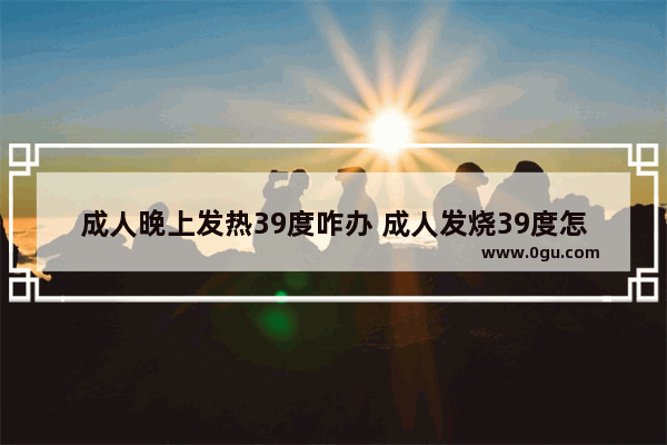 成人晚上发热39度咋办 成人发烧39度怎么退烧呢