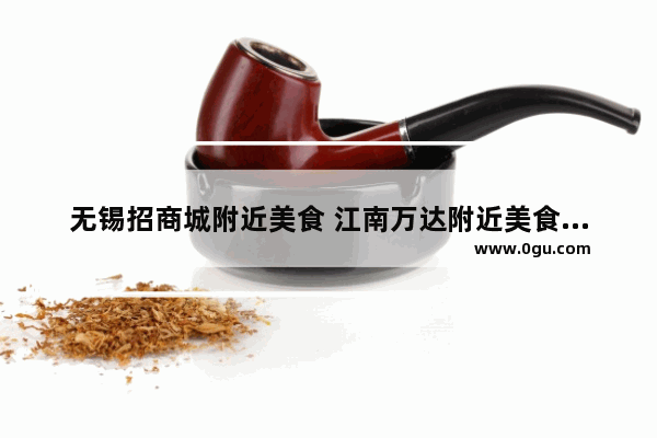 无锡招商城附近美食 江南万达附近美食推荐一下