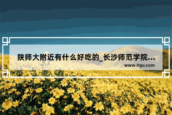 陕师大附近有什么好吃的_长沙师范学院南校区宿舍条件