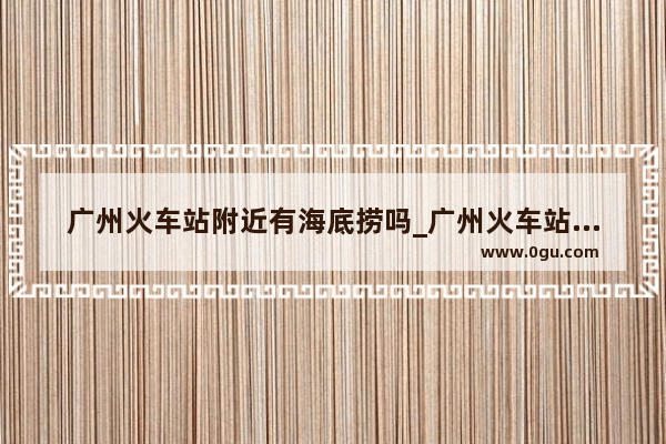 广州火车站附近有海底捞吗_广州火车站附近比较便宜的宾馆有那些