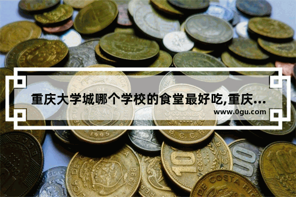 重庆大学城哪个学校的食堂最好吃,重庆大学城的美食推荐有哪些地方好吃点