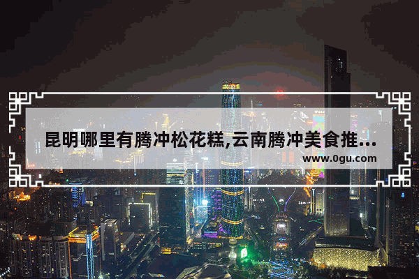 昆明哪里有腾冲松花糕,云南腾冲美食推荐店在哪里有卖