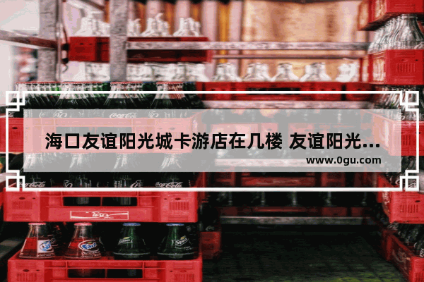 海口友谊阳光城卡游店在几楼 友谊阳光城美食推荐店铺在哪儿