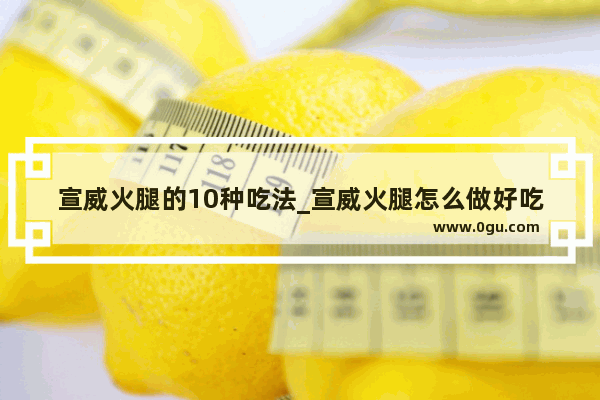 宣威火腿的10种吃法_宣威火腿怎么做好吃味道好