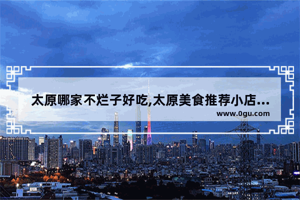 太原哪家不烂子好吃,太原美食推荐小店区探店的地方有哪些店子好吃