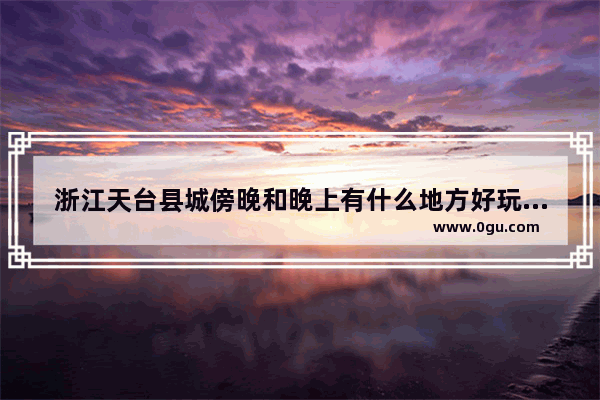 浙江天台县城傍晚和晚上有什么地方好玩一点的么？比如步行街夜市小吃之类的_去天台玩 想逛街 哪里比较好