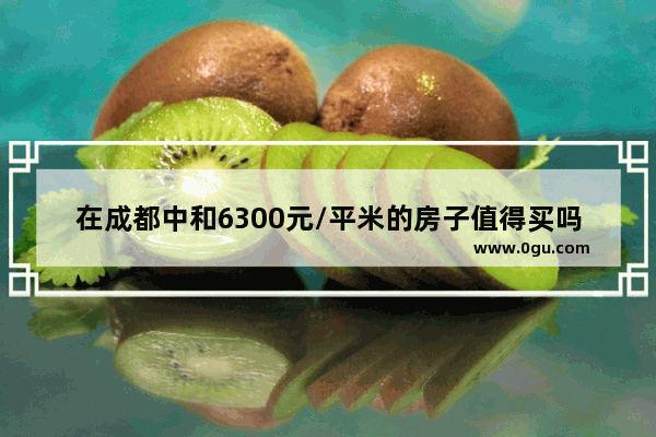 在成都中和6300元/平米的房子值得买吗,成都中和便宜自助美食推荐地址在哪里啊多少钱