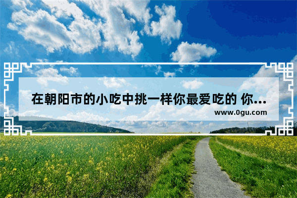 在朝阳市的小吃中挑一样你最爱吃的 你会选择哪个？它带给你的回忆是什么