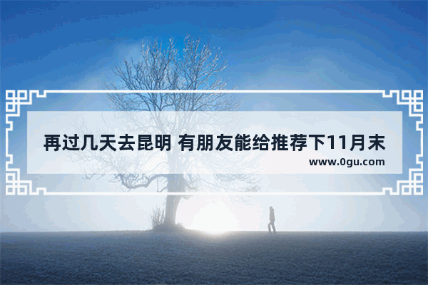 再过几天去昆明 有朋友能给推荐下11月末这个季节应该去哪里观光和美食呢