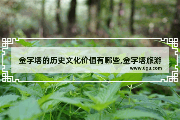 金字塔的历史文化价值有哪些,金字塔旅游