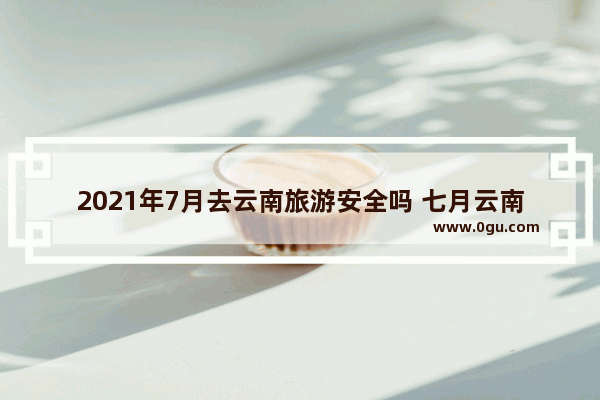 2021年7月去云南旅游安全吗 七月云南旅游