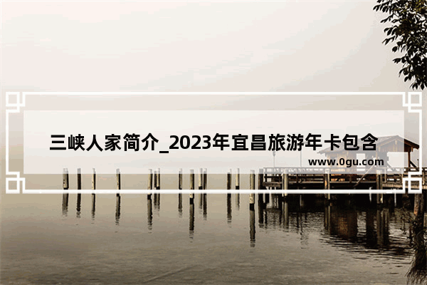 三峡人家简介_2023年宜昌旅游年卡包含哪些景区