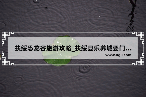 扶绥恐龙谷旅游攻略_扶绥县乐养城要门票吗