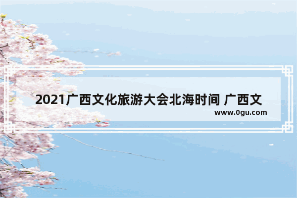 2021广西文化旅游大会北海时间 广西文化旅游