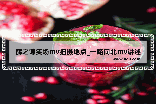 薛之谦笑场mv拍摄地点_一路向北mv讲述了什么故事