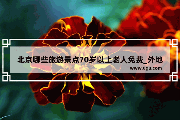 北京哪些旅游景点70岁以上老人免费_外地老人来北京怎样办理老年公交卡