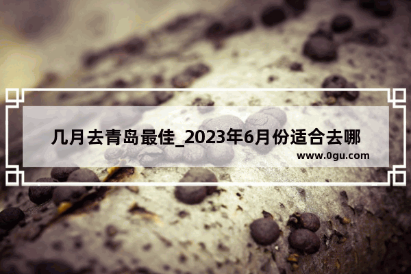 几月去青岛最佳_2023年6月份适合去哪旅游