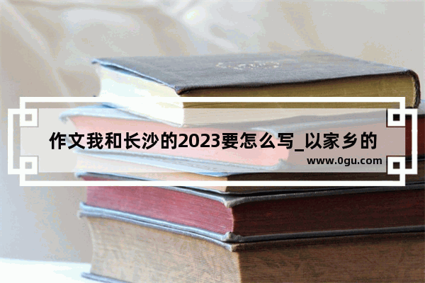 作文我和长沙的2023要怎么写_以家乡的英雄为主题的作文湖南