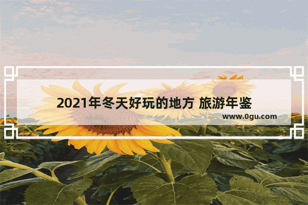 2021年冬天好玩的地方 旅游年鉴