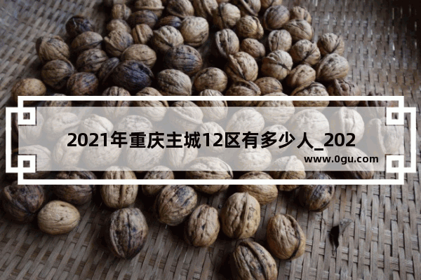 2021年重庆主城12区有多少人_2021年重庆市常住人口有多少人