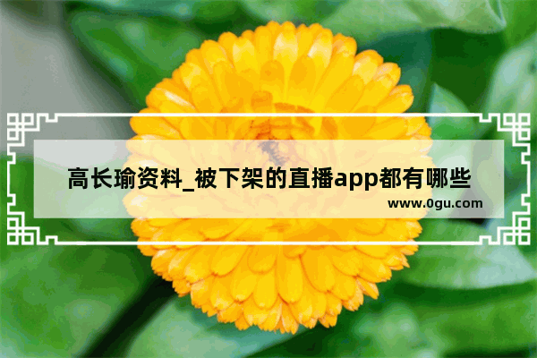 高长瑜资料_被下架的直播app都有哪些